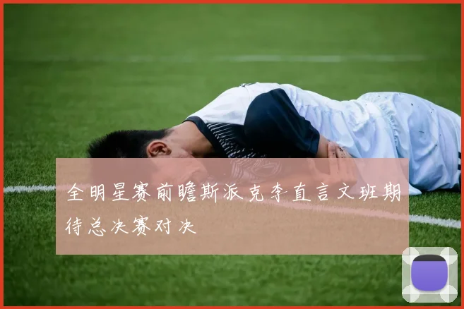 全明星赛前瞻斯派克李直言文班期待总决赛对决