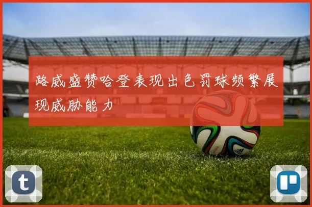 路威盛赞哈登表现出色罚球频繁展现威胁能力