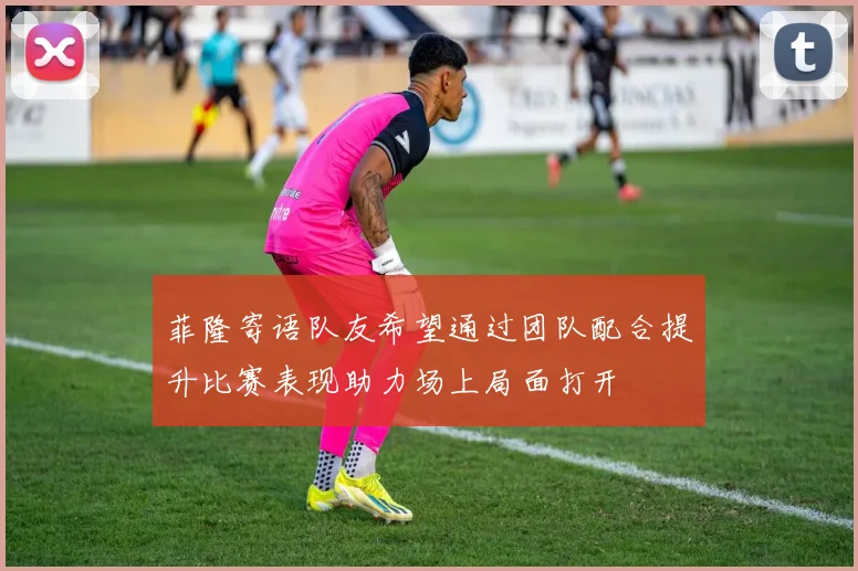菲隆寄语队友希望通过团队配合提升比赛表现助力场上局面打开