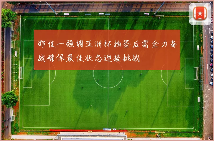 邵佳一强调亚洲杯抽签后需全力备战确保最佳状态迎接挑战