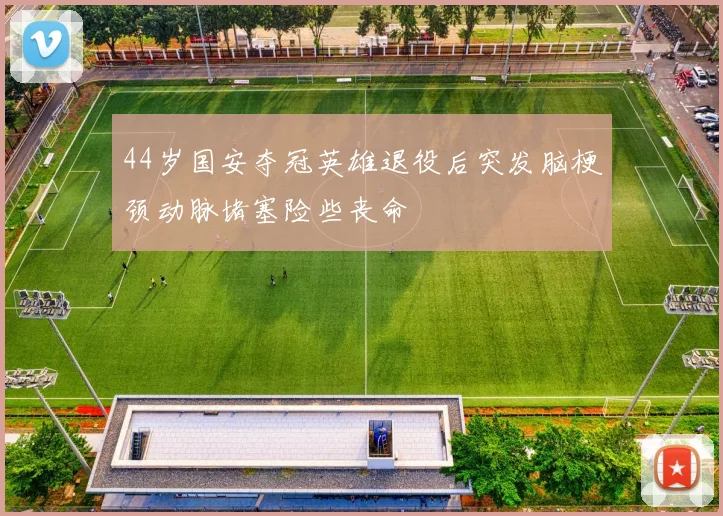 44岁国安夺冠英雄退役后突发脑梗颈动脉堵塞险些丧命