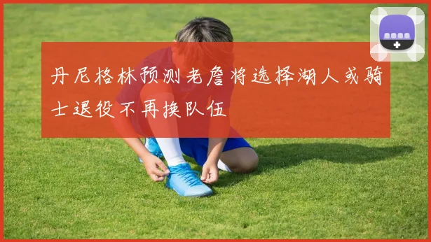 丹尼格林预测老詹将选择湖人或骑士退役不再换队伍