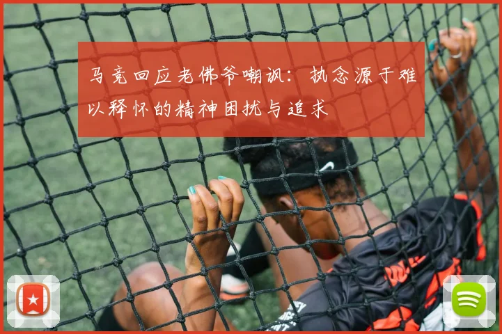 马竞回应老佛爷嘲讽：执念源于难以释怀的精神困扰与追求
