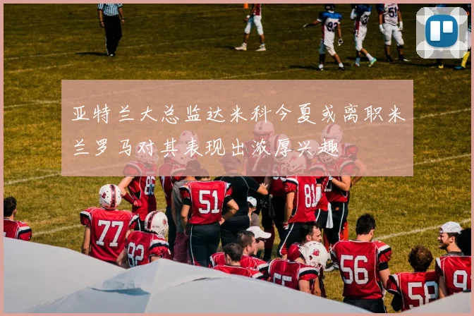 亚特兰大总监达米科今夏或离职米兰罗马对其表现出浓厚兴趣