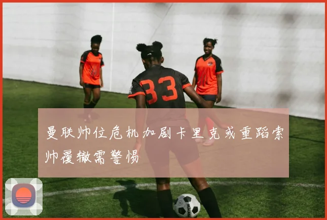 曼联帅位危机加剧卡里克或重蹈索帅覆辙需警惕